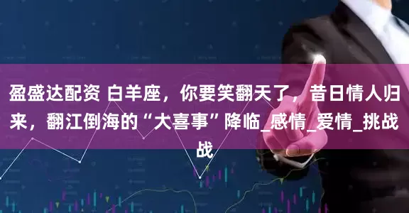 盈盛达配资 白羊座，你要笑翻天了，昔日情人归来，翻江倒海的“大喜事”降临_感情_爱情_挑战