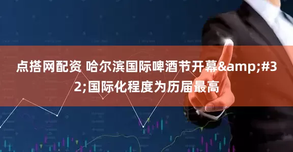 点搭网配资 哈尔滨国际啤酒节开幕&#32;国际化程度为历届最高