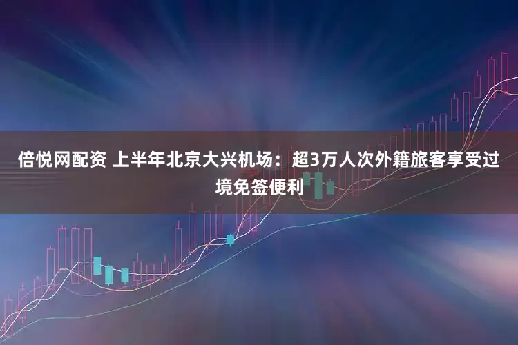 倍悦网配资 上半年北京大兴机场：超3万人次外籍旅客享受过境免签便利
