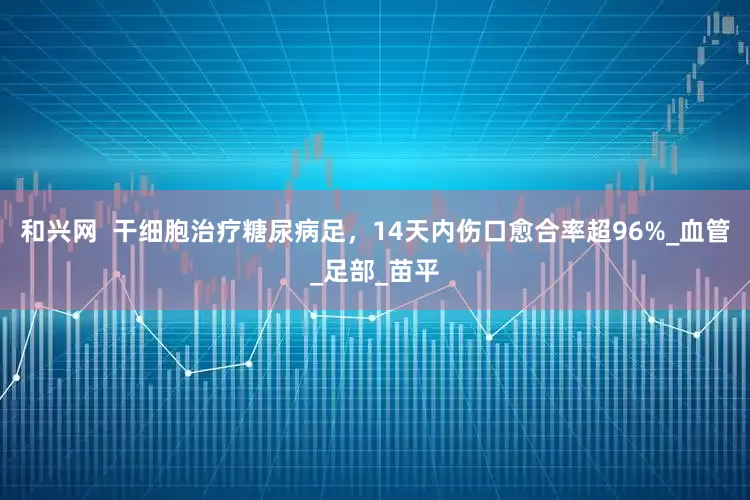 和兴网  干细胞治疗糖尿病足，14天内伤口愈合率超96%_血管_足部_苗平