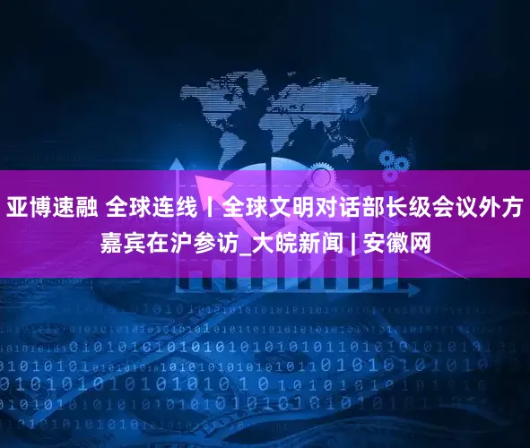 亚博速融 全球连线丨全球文明对话部长级会议外方嘉宾在沪参访_大皖新闻 | 安徽网