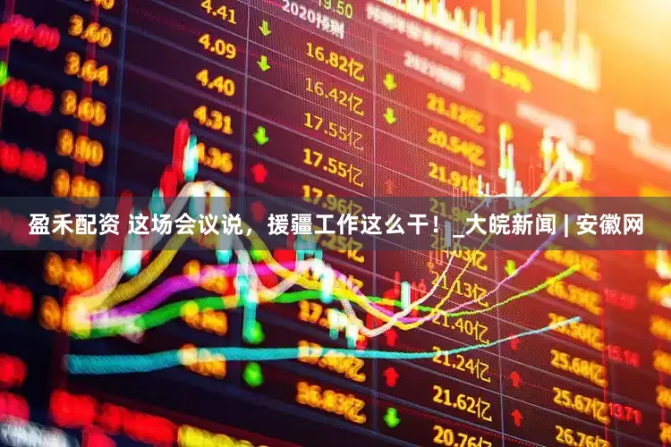 盈禾配资 这场会议说，援疆工作这么干！_大皖新闻 | 安徽网