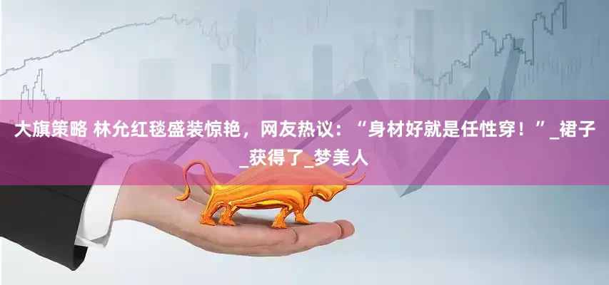 大旗策略 林允红毯盛装惊艳，网友热议：“身材好就是任性穿！”_裙子_获得了_梦美人