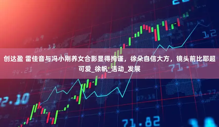 创达盈 雷佳音与冯小刚养女合影显得拘谨，徐朵自信大方，镜头前比耶超可爱_徐帆_活动_发展