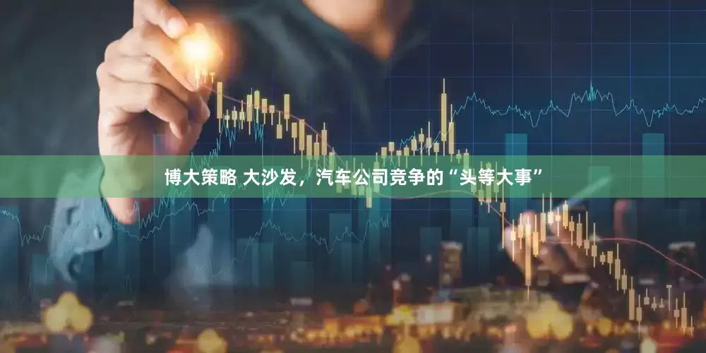 博大策略 大沙发，汽车公司竞争的“头等大事”