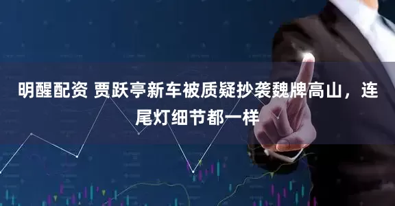 明醒配资 贾跃亭新车被质疑抄袭魏牌高山，连尾灯细节都一样