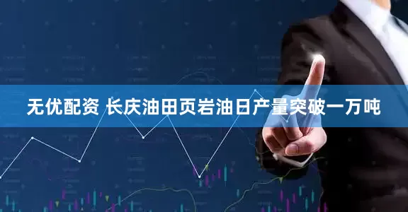 无优配资 长庆油田页岩油日产量突破一万吨