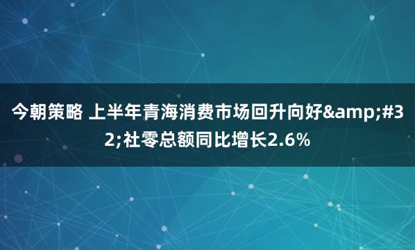 今朝策略 上半年青海消费市场回升向好&#32;社零总额同比增长2.6%