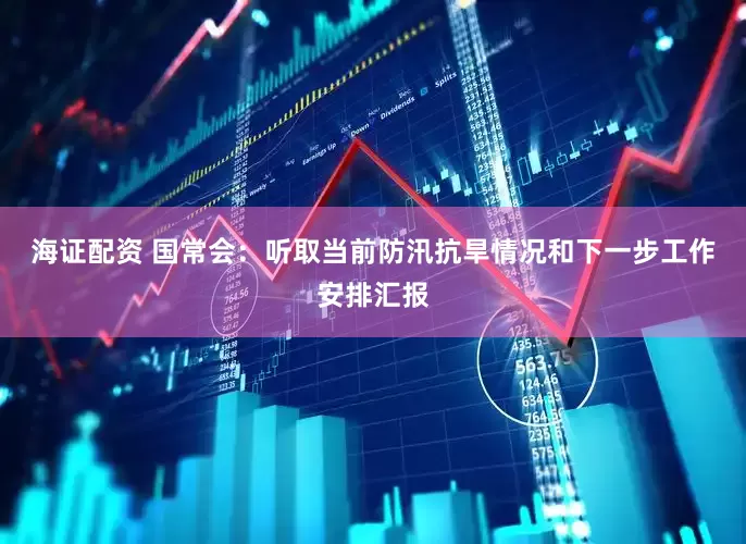 海证配资 国常会：听取当前防汛抗旱情况和下一步工作安排汇报