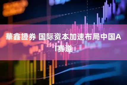 華鑫證券 国际资本加速布局中国AI赛道