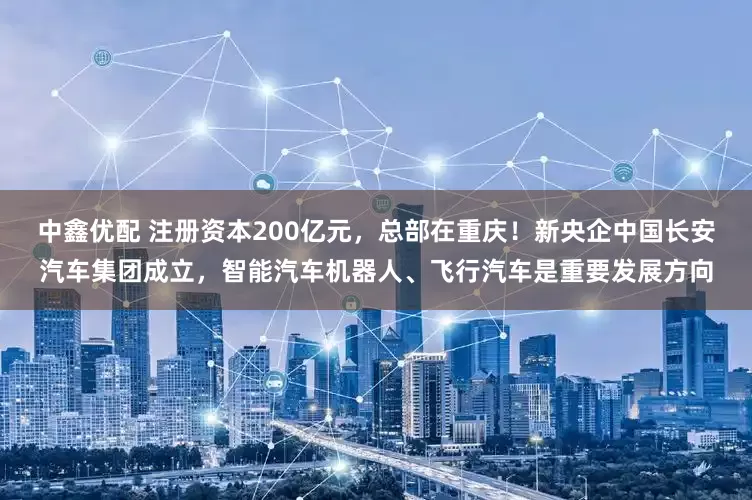 中鑫优配 注册资本200亿元，总部在重庆！新央企中国长安汽车集团成立，智能汽车机器人、飞行汽车是重要发展方向