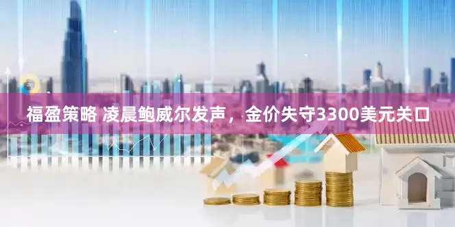 福盈策略 凌晨鲍威尔发声，金价失守3300美元关口